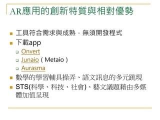 AR應用的創新特質與相對優勢 
 工具符合需求與成熟，無須開發程式 
 下載app 
 Onvert 
 Junaio（Metaio） 
 Aurasma 
 數學的學習輔具操弄、語文訊息的多元跳現 
 STS(科學、科技、社會)、藝文議題藉由多媒 
體加值呈現 
 