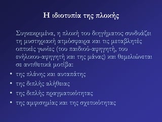 Η ιδιοτυπία της πλοκής 
Συγκεκριμένα, η πλοκή του διηγήματος συνδυάζει 
τη μυστηριακή ατμόσφαιρα και τις μεταβλητές 
οπτικές γωνίες (του παιδιού-αφηγητή, του 
ενήλικου-αφηγητή και της μάνας) και θεμελιώνεται 
σε αντιθετικά μοτίβα: 
• της πλάνης και αυταπάτης 
• της διπλής αλήθειας 
• της διπλής πραγματικότητας 
• της αμφισημίας και της σχετικότητας 
 
