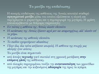 Το μοτίβο της επιδείνωσης 
Η συνεχής επιδείνωση της ασθένειας της Αννιώς αποτελεί σταθερό 
αφηγηματικό μοτίβο μέσω του οποίου εξελίσσεται η πλοκή και 
περιγράφεται ο χαρακτήρας και η συμπεριφορά της μητέρας. Η φράση 
επαναλαμβάνεται με διάφορες παραλλαγές: 
• Εν τούτοις η ασθένεια της Αννιώς ολονέν εδεινούτο 
• Η κατάστασις της Αννιώς έβαινεν αργά μεν και απαρατηρήτως, αλλ’ ολονέν επί 
τα χείρω. 
• Η κατάστασις της ασθενούς εδεινούτο. 
• Το παιδίον εχειροτέρευεν αδιακόπως 
• Πλην όλα, όλα ταύτα απέβαινον ανωφελή. Η ασθένεια της πτωχής μας 
αδελφής ήτον ανίατος. 
Το μοτίβο είναι σημαντικό: 
• από άποψη τεχνικής γιατί συντελεί στη χρονική μετάβαση στην 
επόμενη φάση της ασθένειας. 
• από πλευράς περιεχομένου τονίζει την εντατικοποίηση των φροντίδων 
της μητέρας και την αυξανόμενη αδιαφορία της προς τα αγόρια. 
 