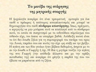 Το μοτίβο της στέρησης 
της μητρικής στοργής 
Η ψυχολογία αναφέρει ότι είναι τραυματική εμπειρία για ένα 
παιδί ο πρόωρος ή απότομος απογαλακτισμός και μπορεί να 
δημιουργήσει στο παιδί σύνδρομο αποστέρησης. Ίσως, πράγματι, 
ο αφηγητής να μην μπόρεσε ποτέ να απαλλαγεί από το σύνδρομο 
αυτό, το οποίο σε συσχετισμό με το οιδιπόδειο σύμπλεγμα που 
πιθανόν είχε, τον έκανε να υποφέρει βαθιά. Απόδειξη αυτού είναι 
το ότι δεν ένιωθε ζήλια για τη συμπεριφορά του πατέρα του προς 
την Αννιώ, παρόλο που και αυτός την είχε «μη στάξη και την βρέξη». 
Η αγάπη και των δύο γονέων ήταν βέβαια δεδομένη, άσχετα με το 
αν την ένιωθε ο Γιωργής ή όχι. Η ίδια η μητέρα τονίζει την αγάπη 
της στο Γιωργή (την απέδειξε άλλωστε και με την πράξη 
αυτοθυσίας της) και αναφέρει ότι ράγιζε η καρδιά της που τον 
έβλεπε να μαραίνεται από τη ζήλια. 
 