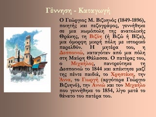 Γέννηση - Καταγωγή 
Ο Γεώργιος Μ. Βιζυηνός (1849-1896), 
ποιητής και πεζογράφος, γεννήθηκε 
σε μια κωμόπολη της ανατολικής 
Θράκης, τη Βιζύη (ή Βιζώ ή Βίζα), 
μια όμορφη μικρή πόλη με ιστορικό 
παρελθόν. Η μητέρα του, η 
Δεσποινιώ, καταγόταν από μια πόλη 
στη Μαύρη Θάλασσα. Ο πατέρας του, 
ο Μιχαήλος, παντρεύτηκε τη 
Δεσποινιώ το 1844 και απέκτησε μαζί 
της πέντε παιδιά, το Χρηστάκη, την 
Άννα, το Γιωργή (αργότερα Γεώργιο 
Βιζυηνό), την Αννιώ και τον Μιχαήλο 
που γεννήθηκε το 1854, λίγο μετά το 
θάνατο του πατέρα του. 
 