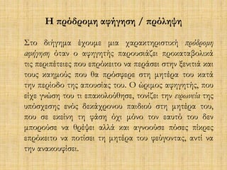 Η πρόδρομη αφήγηση / πρόληψη 
Στο διήγημα έχουμε μια χαρακτηριστική πρόδρομη 
αφήγηση όταν ο αφηγητής παρουσιάζει προκαταβολικά 
τις περιπέτειες που επρόκειτο να περάσει στην ξενιτιά και 
τους καημούς που θα πρόσφερε στη μητέρα του κατά 
την περίοδο της απουσίας του. Ο ώριμος αφηγητής, που 
είχε γνώση του τι επακολούθησε, τονίζει την ειρωνεία της 
υπόσχεσης ενός δεκάχρονου παιδιού στη μητέρα του, 
που σε εκείνη τη φάση όχι μόνο τον εαυτό του δεν 
μπορούσε να θρέψει αλλά και αγνοούσε πόσες πίκρες 
επρόκειτο να ποτίσει τη μητέρα του φεύγοντας, αντί να 
την ανακουφίσει. 
 