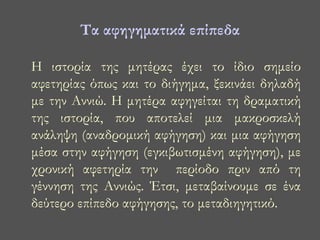 Τα αφηγηματικά επίπεδα 
Η ιστορία της μητέρας έχει το ίδιο σημείο 
αφετηρίας όπως και το διήγημα, ξεκινάει δηλαδή 
με την Αννιώ. Η μητέρα αφηγείται τη δραματική 
της ιστορία, που αποτελεί μια μακροσκελή 
ανάληψη (αναδρομική αφήγηση) και μια αφήγηση 
μέσα στην αφήγηση (εγκιβωτισμένη αφήγηση), με 
χρονική αφετηρία την περίοδο πριν από τη 
γέννηση της Αννιώς. Έτσι, μεταβαίνουμε σε ένα 
δεύτερο επίπεδο αφήγησης, το μεταδιηγητικό. 
 
