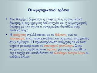 Οι αφηγηματικοί τρόποι 
• Στο διήγημα ξεχωρίζει η απαράμιλλη αφηγηματική 
δύναμη, η περιγραφική δεξιοτεχνία και η ψυχογραφική 
δύναμη με την οποία ο συγγραφέας διεισδύει στην 
παιδική ψυχή. 
• Η αφήγηση εναλλάσσεται με το διάλογο, ενώ οι 
περιγραφές είναι περιορισμένες και οργανικά ενταγμένες 
στην αφήγηση. Η πρωτοπρόσωπη αφήγηση σε κάποια 
σημεία μετατρέπεται σε εσωτερικό μονόλογο. Στην 
αφήγηση παρεμβάλλονται σχόλια για τα ήθη και έθιμα 
της εποχής και αποδίδονται σε ελεύθερο πλάγιο λόγο οι 
σκέψεις άλλων. 
 