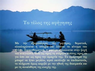 Το τέλος της αφήγησης 
Με την εξομολόγηση της μητέρας, θεματικά, 
ολοκληρώνεται η ιστορία και λύνεται το αίνιγμα του 
τίτλου. Συναισθηματικά, η μητέρα εξιλεώνεται στην ψυχή 
του αναγνώστη τόσο ως προς τη στέρηση αγάπης προς το 
γιο όσο και ως προς την αμαρτία της. Το αμάρτημά της 
μπορεί να ήταν μεγάλο, αφού κατέληξε σε παιδοκτονία, 
το πλήρωσε όμως ακριβά με την ηθική της δοκιμασία και 
με τη συναίσθηση της ενοχής της. 
 