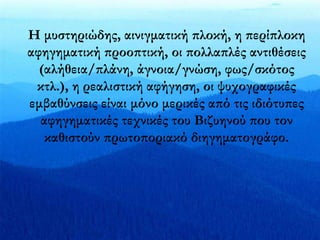 Η μυστηριώδης, αινιγματική πλοκή, η περίπλοκη 
αφηγηματική προοπτική, οι πολλαπλές αντιθέσεις 
(αλήθεια/πλάνη, άγνοια/γνώση, φως/σκότος 
κτλ.), η ρεαλιστική αφήγηση, οι ψυχογραφικές 
εμβαθύνσεις είναι μόνο μερικές από τις ιδιότυπες 
αφηγηματικές τεχνικές του Βιζυηνού που τον 
καθιστούν πρωτοποριακό διηγηματογράφο. 
