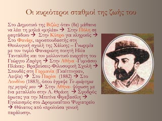 Οι κυριότεροι σταθμοί της ζωής του 
Στο Δημοτικό της Βιζώς: όταν (δε) μάθαινε 
να λέει τη μηλιά «μηλέα»  Στην Πόλη σε 
ραφτάδικο  Στην Κύπρο για κληρικός  
Στο Φανάρι, ιεροσπουδαστής στη 
Θεολογική σχολή της Χάλκης – Γνωριμία 
με τον τυφλό Φαναριώτη ποιητή Ηλία 
Τανταλίδη και τον μελλοντικό ευεργέτη του 
Γεώργιο Ζαρίφη  Στην Αθήνα -Γυμνάσιο 
Πλάκας- Βραβεύσεις-Φιλοσοφική Σχολή  
Σπουδές στη Γερμανία (Γκαίττινγκεν, 
Λειψία)  Στο Παρίσι (1882)  Στο 
Λονδίνο (1883), όπου έγραψε Το αμάρτημα 
της μητρός μου  Στην Αθήνα- ψύχωση με 
ένα μεταλλείο στην Α. Θράκη  Σφοδρός 
έρωτας για την Μπετίνα Φραβασίλη  
Εγκλεισμός στο Δρομοκαΐτειο Ψυχιατρείο 
 Θάνατος από «προϊούσα γενική 
παράλυση». 
 