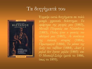 Τα διηγήματά του 
Έγραψε οκτώ διηγήματα σε πολύ 
μικρό χρονικό διάστημα: Το 
αμάρτημα της μητρός μου (1883), 
Μεταξύ Πειραιώς και Νεαπόλεως 
(1883), Ποίος ήτον ο φονεύς του 
αδελφού μου (1883), Αι συνέπειαι 
της παλαιάς ιστορίας (1884), 
Πρωτομαγιά (1884), Το μόνον της 
ζωής του ταξίδιον (1884), Διατί η 
μηλιά δεν έγεινε μηλέα (1885) και 
Ο Μοσκώβ-Σελήμ (μετά το 1886, 
ίσως το 1895). 
 