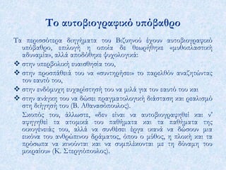 Το αυτοβιογραφικό υπόβαθρο 
Τα περισσότερα διηγήματα του Βιζυηνού έχουν αυτοβιογραφικό 
υπόβαθρο, επιλογή η οποία δε θεωρήθηκε «μυθοπλαστική 
αδυναμία», αλλά αποδόθηκε ψυχολογικά: 
 στην υπερβολική ευαισθησία του, 
 στην προσπάθειά του να «συντηρήσει» το παρελθόν αναζητώντας 
τον εαυτό του, 
 στην ενδόμυχη ευχαρίστησή του να μιλά για τον εαυτό του και 
 στην ανάγκη του να δώσει πραγματολογική διάσταση και ρεαλισμό 
στη διήγησή του (Β. Αθανασόπουλος). 
Σκοπός του, άλλωστε, «δεν είναι να αυτοβιογραφηθεί και ν’ 
αφηγηθεί τα ατομικά του παθήματα και τα παθήματα της 
οικογένειάς του, αλλά να συνθέσει έργα ικανά να δώσουν μια 
εικόνα του ανθρώπινου δράματος, όπου ο μύθος, η πλοκή και τα 
πρόσωπα να κινούνται και να συμπλέκονται με τη δύναμη του 
μοιραίου» (Κ. Στεργιόπουλος). 
 