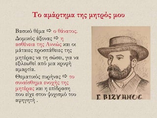 Το αμάρτημα της μητρός μου 
Βασικό θέμα  ο θάνατος. 
Δομικός άξονας  η 
ασθένεια της Αννιώς και οι 
μάταιες προσπάθειες της 
μητέρας να τη σώσει, για να 
εξιλεωθεί από μια κρυφή 
αμαρτία. 
Θεματικός πυρήνας  το 
συναίσθημα ενοχής της 
μητέρας και η επίδραση 
που είχε στον ψυχισμό του 
αφηγητή . 
 