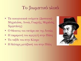 Το βιωματικό υλικό 
• Τα οικογενειακά ονόματα (Δεσποινιώ 
Μηχαλιέσα, Αννιώ, Γιωργής, Μιχαλιός, 
Χρηστάκης) 
• Ο θάνατος του πατέρα και της Αννιώς 
• Η παραμονή του αφηγητή στην Πόλη 
• Το ταξίδι του στην Κύπρο 
• Η δεύτερη μετάβασή του στην Πόλη 
 