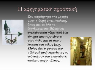 Η αφηγηματική προοπτική 
Στο «Αμάρτημα της μητρός 
μου» η δομή είναι κυκλική, 
όπως και σε όλα τα 
διηγήματα του Βιζυηνού: 
αναπτύσσεται γύρω από ένα 
αίνιγμα που προτείνεται 
στον τίτλο και το οποίο 
λύνεται στο τέλος (π.χ. 
Ποίος ήτο ο φονεύς του 
αδελφού μου ) κρατώντας το 
ενδιαφέρον του αναγνώστη 
αμείωτο μέχρι τέλους. 
 