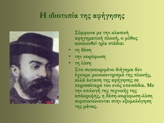 Η ιδιοτυπία της αφήγησης 
Σύμφωνα με την κλασική 
αφηγηματική πλοκή, ο μύθος 
ακολουθεί τρία στάδια: 
• τη δέση 
• την κορύφωση 
• τη λύση 
Στο συγκεκριμένο διήγημα δεν 
έχουμε μονοκεντρισμό της πλοκής, 
αλλά έκταση της αφήγησης σε 
περισσότερα του ενός επεισόδια. Με 
την επιλογή της τεχνικής της 
απόκρυψης, η δέση-κορύφωση-λύση 
συμπυκνώνονται στην εξομολόγηση 
της μάνας. 
 