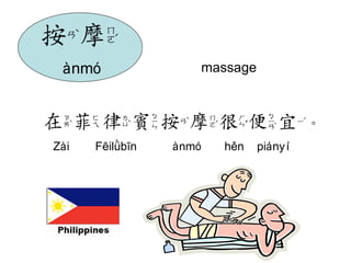 massage 
在菲律賓按摩很便宜。 
Zài Fēilǜbīn ànmó hěn piányí 
按摩 
ànmó 
 