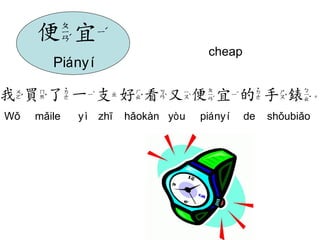 cheap 
我買了一支好看又便宜的手錶。 
Wǒ mǎile yì zhī hǎokàn yòu piányí de shǒubiǎo 
便宜 
Piányí  