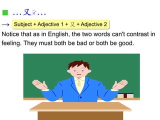 ■…又… 
→ 
Notice that as in English, the two words can't contrast in 
feeling. They must both be bad or both be good. 
Subject + Adjective 1 + 又 + Adjective 2 
 