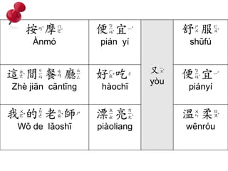 按摩 
Ànmó 
便宜 
pián yí 
又 
yòu 
舒服 
shūfú 
這間餐廳 
Zhè jiān cāntīng 
好吃 
hàochī 
便宜 
piányí 
我的老師 
Wǒ de lǎoshī 
漂亮 
piàoliang 
溫柔 
wēnróu 