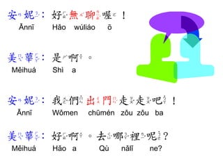 安妮: 好無聊喔！ 
Ānnī Hǎo wúliáo ō 
美華: 是啊。 
Měihuá Shì a 
安妮: 我們出門走走吧！ 
Ānnī Wǒmen chūmén zǒu zǒu ba 
美華: 好啊。去哪裡呢? 
Měihuá Hǎo a Qù nǎlǐ ne? 
 