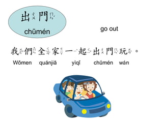 go out 
我們全家一起出門玩。 
Wǒmen quánjiā yìqǐ chūmén wán 
出門 
chūmén 
 