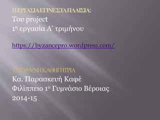 Η ΕΡΓΑΣΙΑ ΕΓΙΝΕ ΣΤΑ ΠΛΑΙΣΙΑ: 
Του project 
1η εργασία Α’ τριμήνου 
https://byzancepro.wordpress.com/ 
ΥΠΕΥΘΥΝΗ ΚΑΘΗΓΗΤΡΙΑ 
Κα. Παρασκευή Καφέ 
Φιλίππειο 1ο Γυμνάσιο Βέροιας 
2014-15 
 