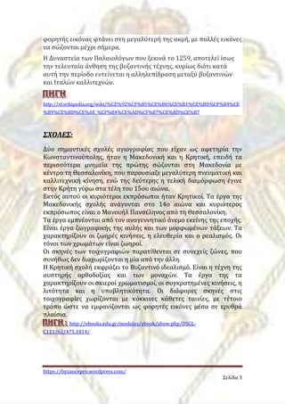 φορητής εικόνας φτάνει στη μεγαλύτερή της ακμή, με πολλές εικόνες 
να σώζονται μέχρι σήμερα. 
H Δυναστεία των Παλαιολόγων που ξεκινά το 1259, αποτελεί ίσως 
την τελευταία άνθηση της βυζαντινής τέχνης, κυρίως διότι κατά 
αυτή την περίοδο εντείνεται η αλληλεπίδραση μεταξύ βυζαντινών 
και Ιταλών καλλιτεχνών. 
Π ΠΠΗ ΗΗΓ ΓΓΗ ΗΗ: 
http://el.wikipedia.org/wiki/%CE%92%CF%85%CE%B6%CE%B1%CE%BD%CF%84%CE 
%B9%CE%BD%CE%AE_%CF%84%CE%AD%CF%87%CE%BD%CE%B7 
https://byzancepro.wordpress.com/ 
Σελίδα 3 
ΣΣΧΧΟΟΛΛΕΕΣΣ:: 
Δύο σημαντικές σχολές αγιογραφίας που είχαν ως αφετηρία την 
Κωνσταντινούπολης, ήταν η Μακεδονική και η Κρητική, επειδή τα 
περισσότερα μνημεία της πρώτης σώζονται στη Μακεδονία με 
κέντρο τη Θεσσαλονίκη, που παρουσίαζε μεγαλύτερη πνευματική και 
καλλιτεχνική κίνηση, ενώ της δεύτερης η τελική διαμόρφωση έγινε 
στην Κρήτη γύρω στα τέλη του 15ου αιώνα. 
Εκτός αυτού οι κυριότεροι εκπρόσωποι ήταν Κρητικοί. Τα έργα της 
Μακεδονικής σχολής ανάγονται στο 14ο αιώνα και κυριότερος 
εκπρόσωπος είναι ο Μανουήλ Πανσέληνος από τη Θεσσαλονίκη. 
Τα έργα εμπνέονται από τον αναγεννητικό άνεμο εκείνης της εποχής. 
Είναι έργα ζωγραφικής της αυλής και των μορφωμένων τάξεων. Τα 
χαρακτηρίζουν οι ζωηρές κινήσεις, η ελευθερία και ο ρεαλισμός. Οι 
τόνοι των χρωμάτων είναι ζωηροί. 
Οι σκηνές των τοιχογραφιών παρατίθενται σε συνεχείς ζώνες, που 
συνήθως δεν διαχωρίζονται η μία από την άλλη. 
Η Κρητική σχολή εκφράζει το Βυζαντινό ιδεαλισμό. Είναι η τέχνη της 
αυστηρής ορθοδοξίας και των μοναχών. Τα έργα της τα 
χαρακτηρίζουν οι σκιεροί χρωματισμοί, οι συγκρατημένες κινήσεις, η 
λιτότητα και η υποβλητικότητα. Οι διάφορες σκηνές στις 
τοιχογραφίες χωρίζονται με κόκκινες κάθετες ταινίες, με τέτοιο 
τρόπο ώστε να εμφανίζονται ως φορητές εικόνες μέσα σε ερυθρά 
πλαίσια. 
ΠΠΠΗΗΗΓΓΓΗΗΗ ::: http://ebooks.edu.gr/modules/ebook/show.php/DSGL-C111/ 
62/475,1814/ 
 