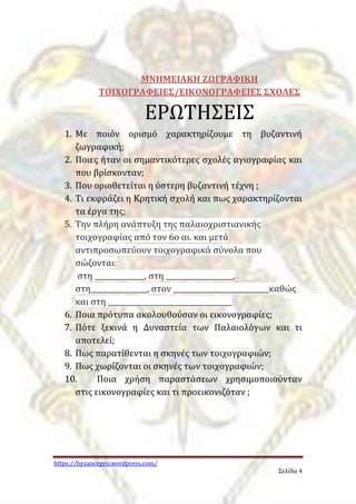 https://byzancepro.wordpress.com/ 
Σελίδα 4 
ΜΝΗΜΕΙΑΚΗ ΖΩΓΡΑΦΙΚΗ 
ΤΟΙΧΟΓΡΑΦΕΙΕΣ/ΕΙΚΟΝΟΓΡΑΦΕΙΕΣ ΣΧΟΛΕΣ 
ΕΡΩΤΗΣΕΙΣ 
1. Με ποιόν ορισμό χαρακτηρίζουμε τη βυζαντινή 
ζωγραφική; 
2. Ποιες ήταν οι σημαντικότερες σχολές αγιογραφίας και 
που βρίσκονταν; 
3. Που οριοθετείται η ύστερη βυζαντινή τέχνη ; 
4. Τι εκφράζει η Κρητική σχολή και πως χαρακτηρίζονται 
τα έργα της; 
5. Την πλήρη ανάπτυξη της παλαιοχριστιανικής 
τοιχογραφίας από τον 6ο αι. και μετά 
αντιπροσωπεύουν τοιχογραφικά σύνολα που 
σώζονται: 
στη ______________, στη ___________________, 
στη________________, στον ___________________________καθώς 
και στη ___________________________________ 
6. Ποια πρότυπα ακολουθούσαν οι εικονογραφίες; 
7. Πότε ξεκινά η Δυναστεία των Παλαιολόγων και τι 
αποτελεί; 
8. Πως παρατίθενται η σκηνές των τοιχογραφιών; 
9. Πως χωρίζονται οι σκηνές των τοιχογραφιών; 
10. Ποια χρήση παραστάσεων χρησιμοποιούνταν 
στις εικονογραφίες και τι προεικονιζόταν ; 
