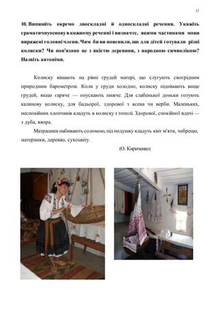 12 
10. Випишіть окремо двоскладні й односкладні речення. Укажіть 
граматичнуоснову в кожному реченні і визначте, якими частинами мови 
виражені головні члени. Чим би ви пояснили, що для дітей готували різні 
колиски? Чи пов'язано це з якістю деревини, з народною символікою? 
Назвіть антоніми. 
Колиску вішають на рівні грудей матері, що слугують своєрідним 
природним барометром. Коли у груди холодно, колиску піднімають вище 
грудей, якщо гаряче — опускають нижче. Для слабенької доньки готують 
калинову колиску, для бадьорої, здорової з ясена чи верби. Маленьких, 
неспокійних хлопчиків кладуть в колиску з тополі. Здорової, спокійної вдачі — 
з дуба, явора. 
Матрацики набивають соломою, під подушку кладуть квіт м'яти, чебрецю, 
материнки, деревію, сухоцвіту. 
(О. Кириченко) 
 