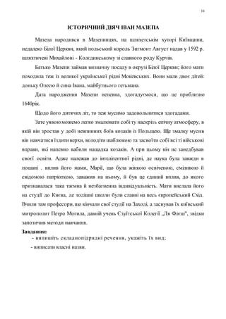 16 
ІСТОРИЧНИЙ ДІЯЧ ІВАН МАЗЕПА 
Мазепа народився в Мазепинцях, на шляхетськім хуторі Київщини, 
недалеко Білої Церкви, який польський король Зигмонт Август надав у 1592 р. 
шляхтичеві Михайлові - Колєдинському зі славного роду Курчів. 
Батько Мазепи займав визначну посаду в окрузі Білої Церкви; його мати 
походила теж із великої української рідні Мокевських. Вони мали двоє дітей: 
доньку Олесю й сина Івана, майбутнього гетьмана. 
Дата народження Мазепи непевна, здогадуємося, що це приблизно 
1640рік. 
Щодо його дитячих літ, то теж мусимо задовольнитися здогадами. 
Зате уявою можемо легко змалювати собі ту наскрізь епічну атмосферу, в 
якій він зростав у добі невпинних боїв козаків із Польщею. Ще змалку мусив 
він навчатися їздити верхи, володіти шаблюкою та засвоїти собі всі ті військові 
вправи, які напевно вабили нащадка козаків. А при цьому він не занедбував 
своєї освіти. Адже належав до інтелігентної рідні, де наука була завжди в 
пошані . вплив його мами, Марії, що була жінкою освіченою, сміливою й 
свідомою патріоткою, заважив на ньому, й був це єдиний вплив, до якого 
признавалася така таємна й незбагненна індивідуальність. Мати вислала його 
на студії до Києва, де тодішні школи були славні на весь європейський Схід. 
Вчили там професори, що кінчали свої студії на Заході, а заснував їх київський 
митрополит Петро Могила, давній учень Єзуїтської Колегії „Ля Флєш", звідки 
запозичив методи навчання. 
Завдання: 
- випишіть с кладно підр ядні р ечення, укажіть ї х вид; 
- виписати власні назви. 
 