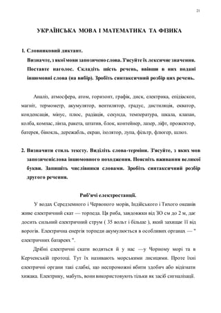 21 
УКРАЇНСЬКА МОВА І МАТЕМАТИКА ТА ФІЗИКА 
1. Словниковий диктант. 
Визначте, з якої мови запозичено слова. З'ясуйте їх лексичне значення. 
Поставте наголос. Складіть шість речень, ввівши в них подані 
іншомовні слова (на вибір). Зробіть синтаксичний розбір цих речень. 
Аналіз, атмосфера, атом, горизонт, графік, диск, електрика, епідіаскоп, 
магніт, термометр, акумулятор, вентилятор, градус, дистиляція, екватор, 
конденсація, мінус, плюс, радіація, секунда, температура, шкала, клапан, 
колба, компас, лінза, ракета, штатив, блок, контейнер, лазер, ліфт, прожектор, 
батерея, бінокль, дережабль, екран, ізолятор, лупа, фільтр, флюгер, шлюз. 
2. Визначити стиль тексту. Виділіть слова-терміни. З'ясуйте, з яких мов 
запозиченіслова іншомовного походження. Поясніть вживання великої 
букви. Запишіть числівники словами. Зробіть синтаксичний розбір 
другого речення. 
Риб'ячі електростанції. 
У водах Середземного і Червоного морів, Індійського і Тихого океанів 
живе електричний скат — торпеда. Ця риба, завдовжки від ЗО см до 2 м, дає 
досить сильний електричний струм ( 35 вольт і більше ), який захищає ї ї від 
ворогів. Електрична енергія торпеди акумулюється в особливих органах — " 
електричних батареях ". 
Дрібні електричні скати водяться й у нас —у Чорному морі та в 
Керченській протоці. Тут їх називають морськими лисицями. Проте їхні 
електричні органи такі слабкі, що неспроможні вбити здобич або відігнати 
хижака. Електрику, мабуть, вони використовують тільки як засіб сигналізації. 
 