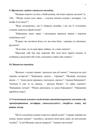 4 
9. Прочитати, знайти і виписати антоніми. 
"Палажка повагом та тихо, в білій катанці, зав’язана чорною хусткою” (с. 
136), "Мотря сиділа коло вікна... і плутала ниткою вздовж і впоперек, і по 
комірі, й по пазусі”". 
"Вона догадувалась, що її свекруха недобра, і що під її солодкими 
словами ховається гіркий полин". 
"Кайдашиха взяла чарку і наговорила приказок живим і мертвим 
повнісіньку хату" 
"ЇЇ краса так засліпила йому очі, що вона йому здавалась не дівчиною, 
русалкою". 
"Я не знаю, чи ти мене вірно любиш, чи з мене смієшся". 
"Панський хліб був вже вижатий. Все поле було вкрите копами та 
стойками,а людський хліб стояв, похилився і навіть вже сипавсь" . 
10. Виписати синоніми. 
"Вхопила з полиці горшка і хропнула ним об землю"; "свиснула по купі 
горшків кочергою"; "Кайдашиха лупила… горщики"; "Мелашка частувала 
миски…"; "вони разом верещали, ґвалтували, лаялись"; "пищала Кайдашиха"; 
"мовчала б уже та не гавкала, – кричала Мотря", "їх лайка дзвеніла", 
"Кайдашиха сичала"; "Мотря репетувала та кляла Кайдашиху"; "Кайдашиха 
наробила галасу". 
11.Указати види лексико-стилістичних синонімів (переносне значення слів, 
тропи(порівняння, метафора, синекдоха,епітет, гіпербола тощо), які 
вживає автор. 
"Під її солодкими словами ховається гіркий полин", "горщик завищав під 
ножем, неначе цуценя", "заскубуть, заклюють вони мене, мамо, як лихі шуляки 
голубку", "в хаті Мелашку гризла свекруха", "горшки застогнали". 
 