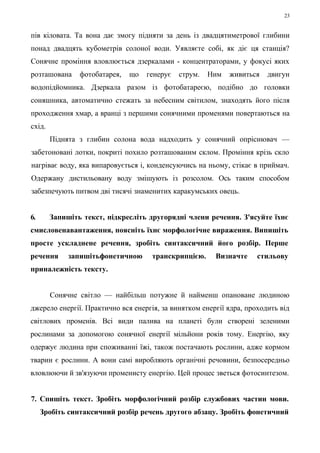 23 
пів кіловата. Та вона дає змогу підняти за день із двадцятиметрової глибини 
понад двадцять кубометрів солоної води. Уявляєте собі, як діє ця станція? 
Сонячне проміння вловлюється дзеркалами - концентраторами, у фокусі яких 
розташована фотобатарея, що генерує струм. Ним живиться двигун 
водопідйомника. Дзеркала разом із фотобатареєю, подібно до головки 
соняшника, автоматично стежать за небесним світилом, знаходять його після 
проходження хмар, а вранці з першими сонячними променями повертаються на 
схід. 
Піднята з глибин солона вода надходить у сонячний опріснювач — 
забетоновані лотки, покриті похило розташованим склом. Проміння крізь скло 
нагріває воду, яка випаровується і, конденсуючись на ньому, стікає в приймач. 
Одержану дистильовану воду змішують із розсолом. Ось таким способом 
забезпечують питвом дві тисячі знаменитих каракумських овець. 
6. Запишіть текст, підкресліть другорядні члени речення. З'ясуйте їхнє 
смисловенавантаження, поясніть їхнє морфологічне вираження. Випишіть 
просте ускладнене речення, зробіть синтаксичний його розбір. Перше 
речення запишітьфонетичною транскрипцією. Визначте стильову 
приналежність тексту. 
Сонячне світло — найбільш потужне й найменш опановане людиною 
джерело енергії. Практично вся енергія, за винятком енергії ядра, проходить від 
світлових променів. Всі види палива на планеті були створені зеленими 
рослинами за допомогою сонячної енергії мільйони років тому. Енергію, яку 
одержує людина при споживанні їжі, також постачають рослини, адже кормом 
тварин є рослини. А вони самі виробляють органічні речовини, безпосередньо 
вловлюючи й зв'язуючи променисту енергію. Цей процес зветься фотосинтезом. 
7. Спишіть текст. Зробіть морфологічний розбір службових частин мови. 
Зробіть синтаксичний розбір речень другого абзацу. Зробіть фонетичний 
 