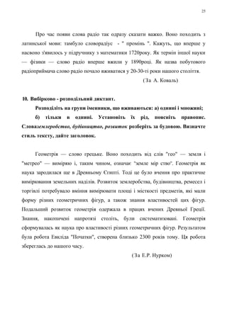 Про час появи слова радіо так одразу сказати важко. Воно походить з 
латинської мови: тамбуло словорадіус - " промінь ". Кажуть, що вперше у 
насвоно з'явилось у підручнику з математики 1720року. Як термін іншої науки 
— фізики — слово радіо вперше вжили у 1890році. Як назва побутового 
радіоприймача слово радіо почало вживатися у 20-30-ті роки нашого століття. 
(За А. Коваль) 
10. Вибірково - розподільний диктант. 
Розподіліть на групи іменники, що вживаються: а) однині і множині; 
б) тільки в однині. Установіть їх рід, поясніть правопис. 
Словаземлеробство, будівництво, розвиток розберіть за будовою. Визначте 
стиль тексту, дайте заголовок. 
Геометрія — слово грецьке. Воно походить від слів "гео" — земля і 
"метрео" — виміряю і, таким чином, означає пземле мір ствоп. Геометрія як 
наука зародилася ще в Древньому Єгипті. Тоді це було вчення про практичне 
вимірювання земельних наділів. Розвиток землеробства, будівництва, ремесел і 
торгівлі потребувало вміння вимірювати площі і місткості предметів, які мали 
форму різних геометричних фігур, а також знання властивостей цих фігур. 
Подальший розвиток геометрія одержала в працях вчених Древньої Греції. 
Знання, накопичені напротязі століть, були систематизовані. Геометрія 
сформувалась як наука про властивості різних геометричних фігур. Результатом 
була робота Евкліда "Початки", створена близько 2300 років тому. Ця робота 
збереглась до нашого часу. 
(За Е.Р. Нурком) 
25 
 
