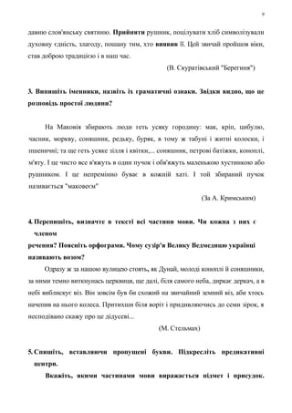 9 
давню слов'янську святиню. Прийняти рушник, поцілувати хліб символізували 
духовну єдність, злагоду, пошану тим, хто виявив її. Цей звичай пройшов віки, 
став доброю традицією і в наш час. 
(В. Скуратівський "Берегиня") 
3. Випишіть іменники, назвіть іх граматичні ознаки. Звідки видно, що це 
розповідь простої людини? 
На Маковія збирають люди геть усяку городину: мак, кріп, цибулю, 
часник, моркву, соняшник, редьку, буряк, в тому ж табуні і житні колоски, і 
пшеничні; та ще геть усяке зілля і квітки,... соняшник, петрові батіжки, коноплі, 
м'яту. І це чисто все в'яжуть в один пучок і обв'яжуть маленькою хустинкою або 
рушником. І це непремінно буває в кожній хаті. І той збираний пучок 
називається "маковеєм" 
(За А. Кримським) 
4. Перепишіть, визначте в тексті всі частини мови. Чи кожна з них є 
членом 
речення? Поясніть орфограми. Чому сузір'я Велику Ведмедицю українці 
називають возом? 
Одразу ж за нашою вулицею стоять, як Дунай, молоді коноплі й соняшники, 
за ними темно виткнунась церквиця, ще далі, біля самого неба, диркає деркач, а в 
небі виблискує віз. Він зовсім був би схожий на звичайний земний віз, аби хтось 
начепив на нього колеса. Притихши біля воріт і придивляючись до семи зірок, я 
несподівано скажу про це дідусеві... 
(М. Стельмах) 
5. Спишіть, вставляючи пропущені букви. Підкресліть предикативні 
центри. 
Вкажіть, якими частинами мови виражається підмет і присудок. 
 