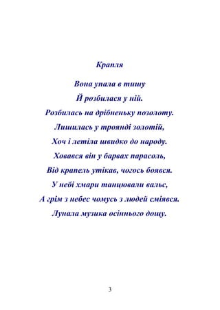 Крапля 
Вона упала в тишу 
Й розбилася у ній. 
Розбилась на дрібненьку позолоту. 
Лишилась у троянді золотій, 
Хоч і летіла швидко до народу. 
Ховався він у барвах парасоль, 
Від крапель утікав, чогось боявся. 
У небі хмари танцювали вальс, 
А грім з небес чомусь з людей сміявся. 
Лунала музика осіннього дощу. 
3 
 
