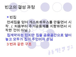 빈고의 결성 과정 
빈집 
전세집을 얻어 게스트하우스를 만들면서 시 
작. ( 처음부터 주거공동체를 지향하면서 시 
작한 것이 아님 ) 
집계약자는 있지만 집을 공유공간으로 열어 
놓고 모두가 집의 주인이자 손님 
3번과 같은 구조 
 