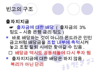 빈고의 구조 
출자지지금 
☞ 출자금에 대한 배당 ( 출자금의 3% 
정도 – 시중 은행 금리 정도 ) 
 바로 배당하는 것이 아니라 몬드라곤 인민 
금고처럼 배당금을 조합 내부에 축적시켜 
놓고 조합 탈퇴 시에만 찾아갈 수 있음 . 
 배당금 역시도 공동체들에 다시 투자 됨 
 출자지지금에 대한 배당은 하지 않음 . 
복리가 아닌 단리 
 