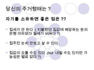 당신의 주거형태는? 
자가를 소유하면 좋은 점은 ?? 
집세가 안 든다 (지불했던 집값에 해당하는 돈의 
은행 이자보다 월세가 비싸다?) 
집주인 눈치 안보고 살 수 있다. 
집값이 오를 수도 있다.(but 내릴 수도 있지만 가 
능성은 별로 없다?) 
 