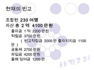 현재의 빈고 
조합원 230 여명 
자산 총 2 억 4100 만원 
출자금 1억 2200만원 
적립금 3700만원 
( 빈고적립금 2000만 출자지지금 1100 
만 ) 
공동체 2700만원 
차입금 4200만원 
올해 잉여금 1200만 
 
