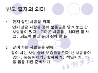 빈고 출자의 의미 
1. 먼저 살던 사람을 위해 
먼저 살던 사람들 중에 보증금을 맡겨 놓고 간 
사람들이 있다. 고마운 사람들, 최대한 잘 쓰 
고, 되도록 빨리 돌려 줘야 할 돈 
2. 같이 사는 사람들을 위해 
같이 사는 사람 중에 보증금을 먼저 낸 사람들이 
있다. 동등해지기, 함께하기, 책임지기, 다 
음 집을 위한 준비하기 
 