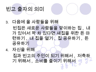 빈고 출자의 의미 
3. 다음에 올 사람들을 위해 
빈집은 새로운 사람들을 맞이하는 집 , 내 
가 있어서 꽉 차 있다면 새집을 위한 돈 마 
련하기, 내 집을 열기, 집 공유하기 , 돈 
공유하기 
4. 자신을 위해 
집과 빈고의 주인이 되기 위해서, 저축하 
기 위해서, 소비를 줄이기 위해서 
 