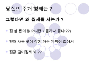 당신의 주거 형태는? 
그렇다면 왜 월세를 사는가 ? 
집 살 돈이 없으니깐 (몰라서 묻냐??) 
현재 사는 곳에 장기 거주 계획이 없어서 
집값 떨어질까 봐?? 
 