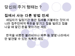 당신의 주거 형태는? 
집에서 사는 다른 방법 전세 
세입자가 일정기간 동안 집세를 지불하는 것이 아 
니라 집주인에게 목돈을 맡기고 집을 빌리고 집을 
나갈 때 맡긴 돈을 찾아가는 제도 
한국을 비롯한 볼리비아나 페루 등 몇몇 나라에서 
만 발견할 수 있는 독특한 제도 
 