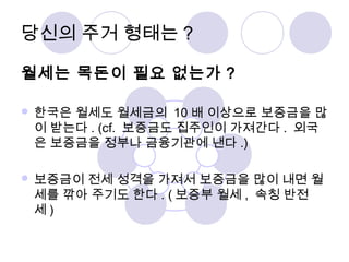 당신의 주거 형태는? 
월세는 목돈이 필요 없는가 ? 
한국은 월세도 월세금의 10 배 이상으로 보증금을 많 
이 받는다. (cf. 보증금도 집주인이 가져간다. 외국 
은 보증금을 정부나 금융기관에 낸다 .) 
보증금이 전세 성격을 가져서 보증금을 많이 내면 월 
세를 깎아 주기도 한다. (보증부 월세 , 속칭 반전 
세) 
 