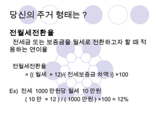 당신의 주거 형태는? 
전월세전환율 
전세금 또는 보증금을 월세로 전환하고자 할 때 적 
용하는 연이율 
전월세전환율 
= {(월세 × 12)/(전세보증금 차액)} ×100 
Ex) 전세 1000만원당 월세 10만원 
( 10 만 × 12 ) / ( 1000만원) ×100 = 12% 
 