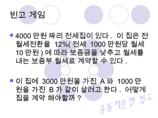 빈고 게임 
4000만원 짜리 전세집이 있다. 이 집은 전 
월세전환율 12%( 전세 1000만원당 월세 
10만원) 에 따라 보증금을 낮추고 월세를 
내는 보증부 월세로 계약할 수 있다 . 
이 집에 3000만원을 가진 A 와 1000만 
원을 가진 B 가 같이 살려고 한다 . 어떻게 
집을 계약 해야할까? 
 