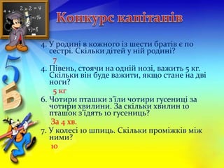 4. У родині в кожного із шести братів є по 
сестрі. Скільки дітей у ній родині? 
7 
4. Півень, стоячи на одній нозі, важить 5 кг. 
Скільки він буде важити, якщо стане на дві 
ноги? 
5 кг 
6. Чотири пташки з'їли чотири гусениці за 
чотири хвилини. За скільки хвилин 10 
пташок з'їдять 10 гусениць? 
За 4 хв. 
7. У колесі 10 шпиць. Скільки проміжків між 
ними? 
10 
 