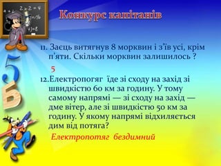11. Заєць витягнув 8 морквин і з’їв усі, крім 
п’яти. Скільки морквин залишилось ? 
5 
12.Електропогяг їде зі сходу на захід зі 
швидкістю 60 км за годину. У тому 
самому напрямі — зі сходу на захід — 
дме вітер, але зі швидкістю 50 км за 
годину. У якому напрямі відхиляється 
дим від потяга? 
Електропотяг бездимний 
 