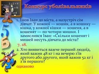 1. Ішов Іван до міста, а назустріч сім 
дівчат. У кожної — кошик, а в кошику — 
кішка, у кожної кішки — кошеня, а в 
кошенят — по чотири мишки. І 
замислився Іван: «Скільки кошенят і 
мишей несуть дівчата до міста? 
7, 28. 
2. Хто виявиться важче перший людоїд, 
який важив 48 кг і на вечерю з'їв 
другого або другого, який важив 52 кг і 
з'їв першого? 
однаково 
 