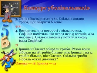 3. Одне яйце вариться 5 хв. Скільки хвилин 
треба, щоб зварити 6 яєць? 
5хв. 
4. Виглянувши на повороті з вікна потяга, 
Софійка помітила, що перед нею 9 вагонів, а за 
нею ще 7. Скільки вагонів у потягу, в якому 
їхала Софійка? 
17 
5. Іринка й Оленка збирали гриби. Разом вони 
зібрали на 18 грибів більше, ніж Іринка, і на 12 
грибів більше, ніж Оленка. Скільки грибів 
зібрала кожна дівчинка? 
Оленка — 18, Іринка — 12 
 