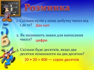 1. Скільки нулів у кінці добутку чисел від 
1 до 10? 
Два нулі 
2. Як називають знаки для написання 
чисел? 
цифри 
3. Скільки буде десятків, якщо два 
десятки помножити на два десятки? 
20 • 20 = 400 — сорок десятків 
 